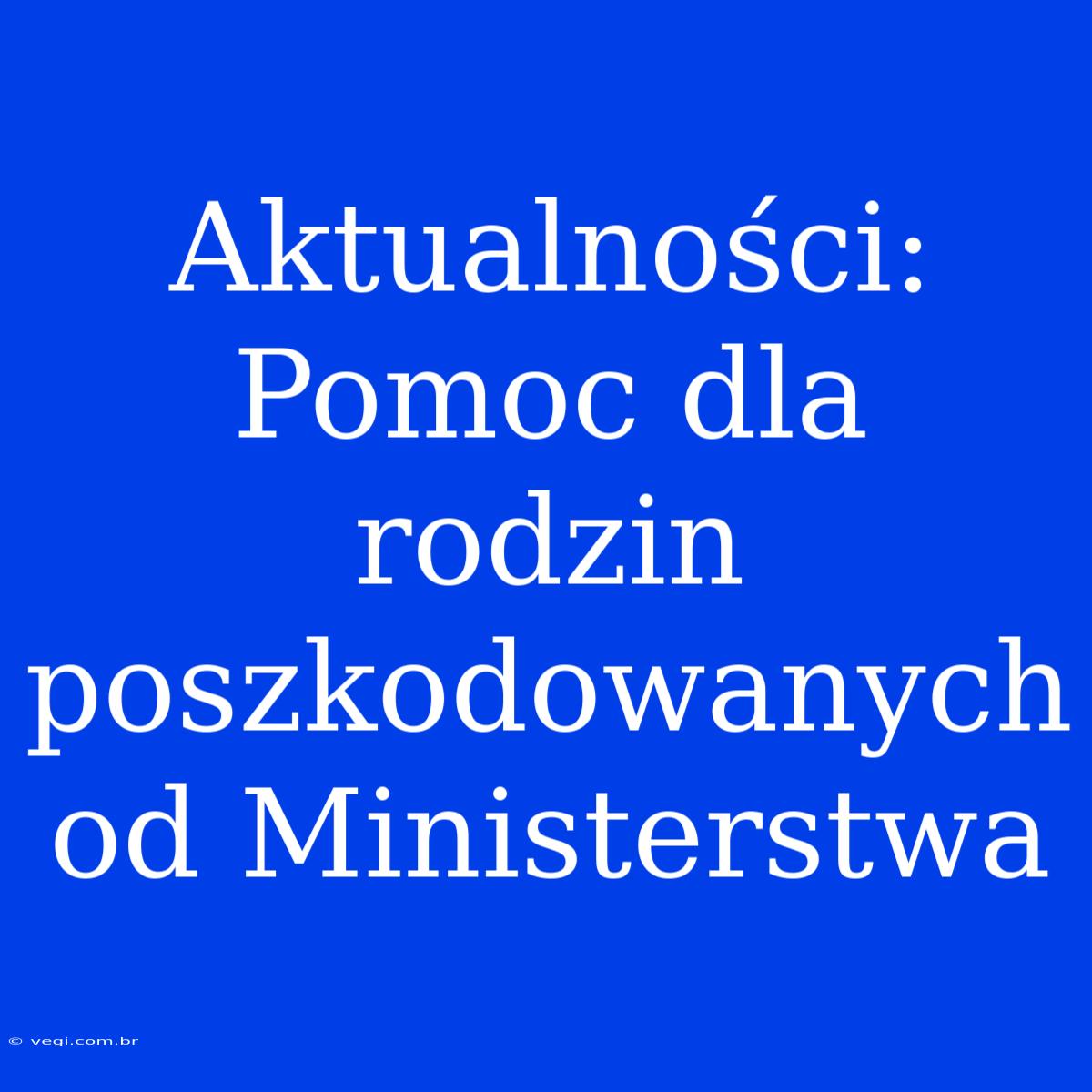 Aktualności: Pomoc Dla Rodzin Poszkodowanych Od Ministerstwa