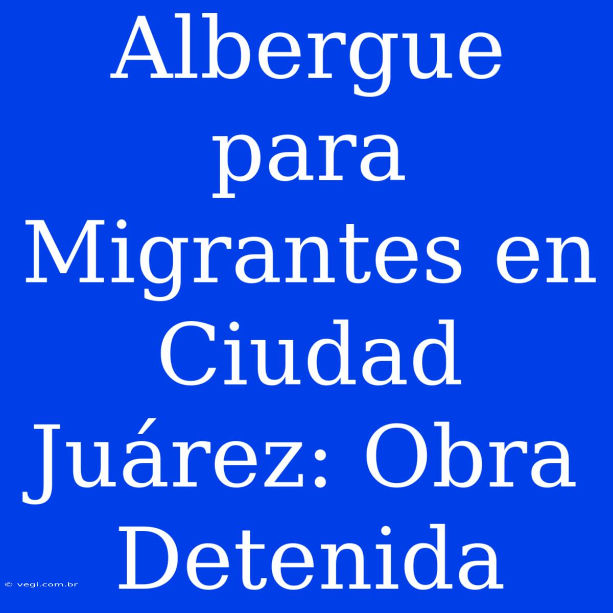 Albergue Para Migrantes En Ciudad Juárez: Obra Detenida