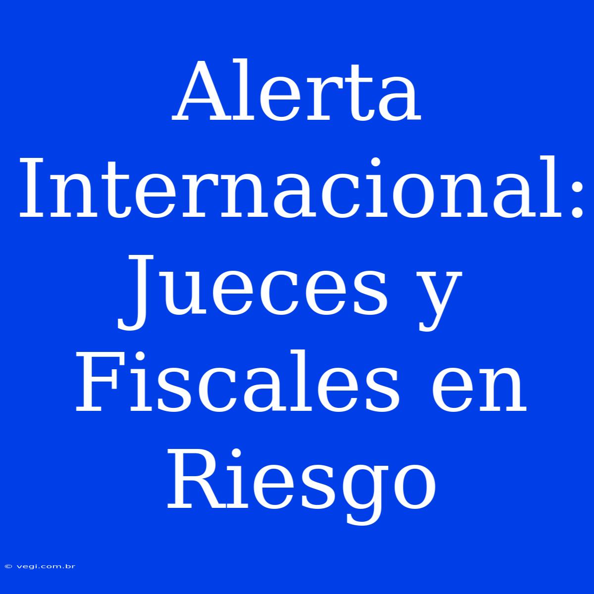 Alerta Internacional: Jueces Y Fiscales En Riesgo