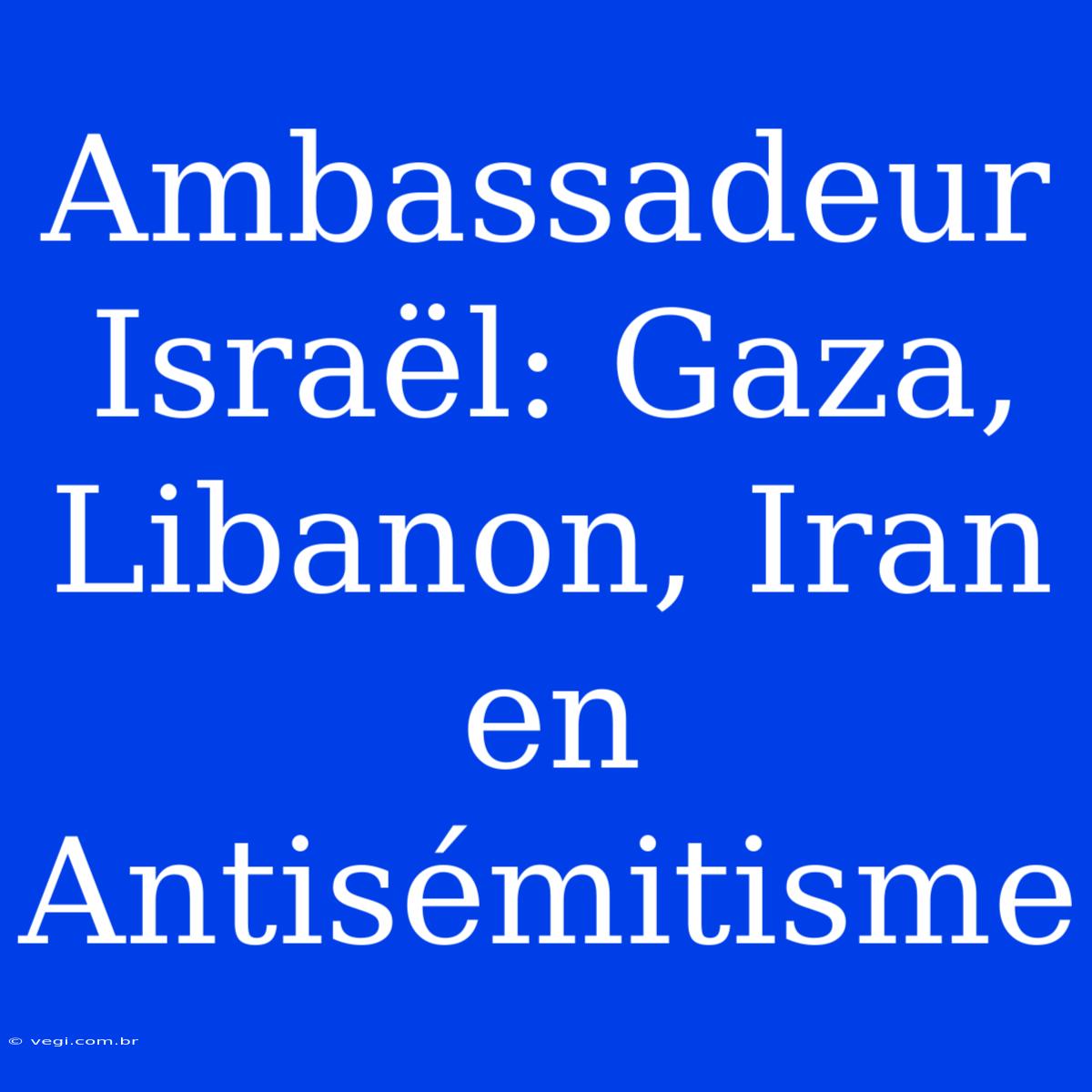 Ambassadeur Israël: Gaza, Libanon, Iran En Antisémitisme