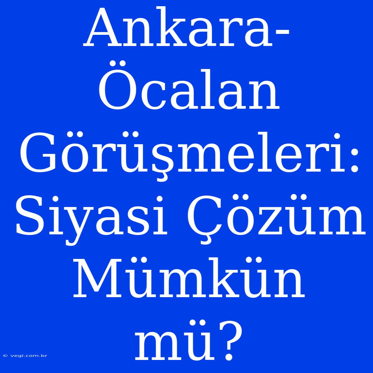 Ankara-Öcalan Görüşmeleri: Siyasi Çözüm Mümkün Mü?