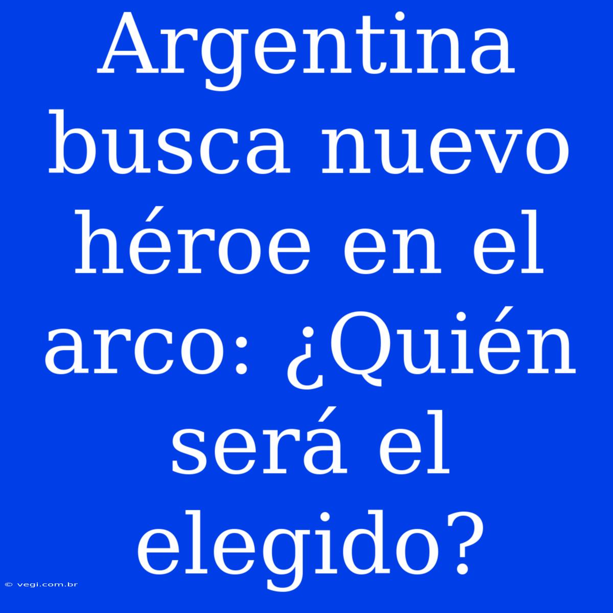 Argentina Busca Nuevo Héroe En El Arco: ¿Quién Será El Elegido?