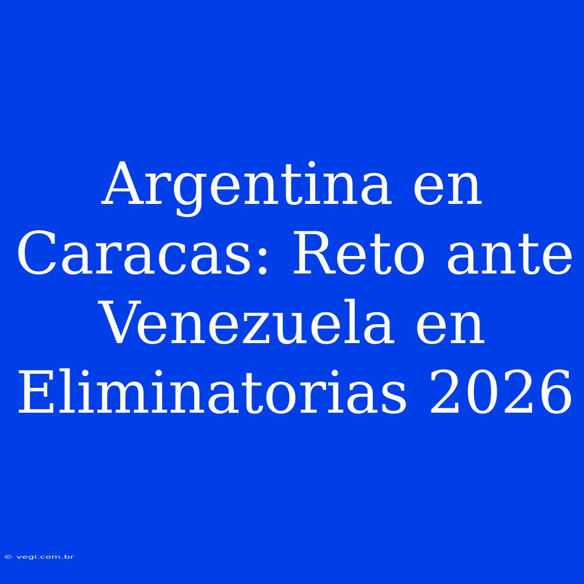 Argentina En Caracas: Reto Ante Venezuela En Eliminatorias 2026