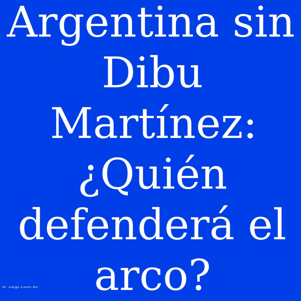 Argentina Sin Dibu Martínez: ¿Quién Defenderá El Arco?