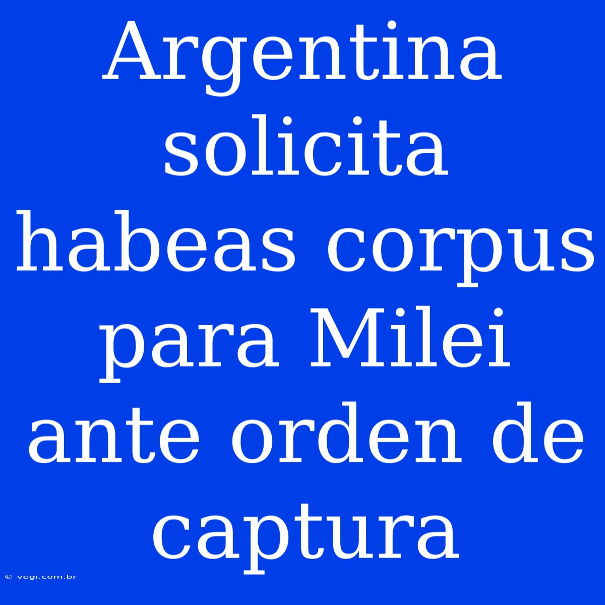 Argentina Solicita Habeas Corpus Para Milei Ante Orden De Captura