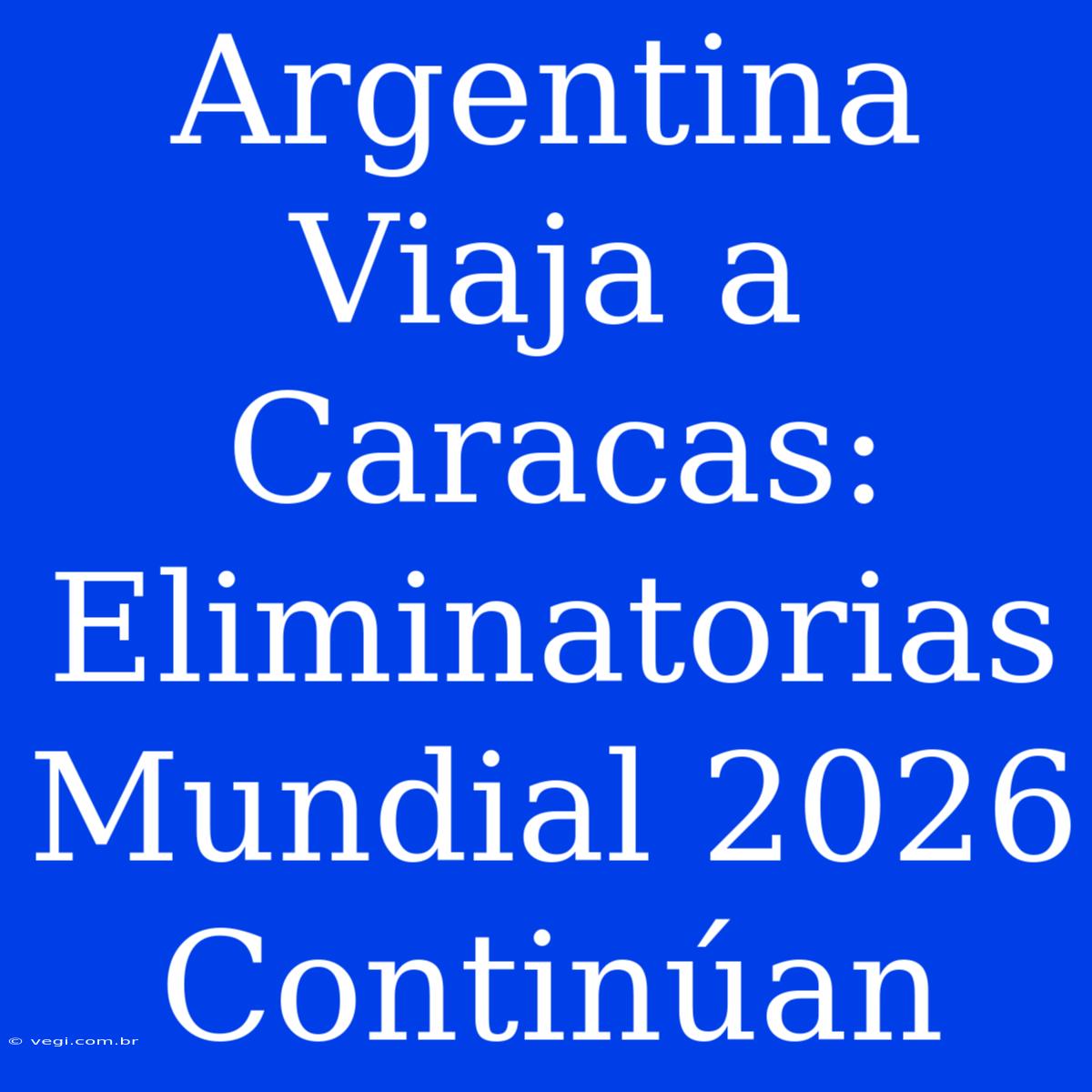 Argentina Viaja A Caracas: Eliminatorias Mundial 2026 Continúan