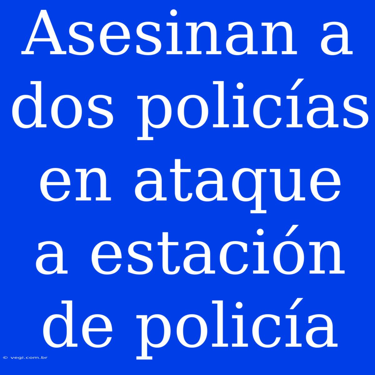 Asesinan A Dos Policías En Ataque A Estación De Policía