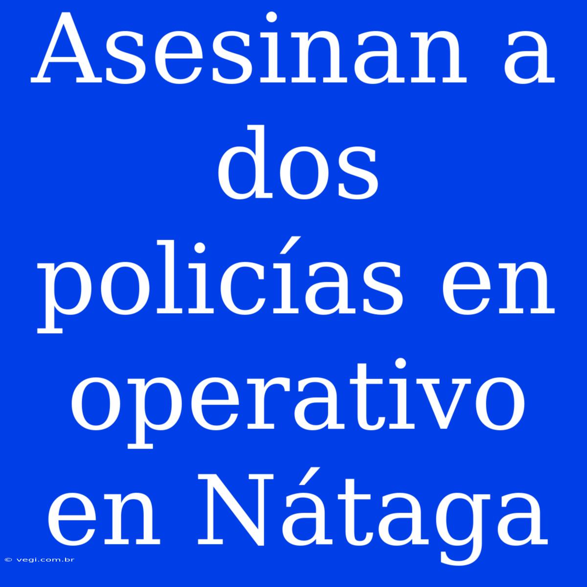 Asesinan A Dos Policías En Operativo En Nátaga