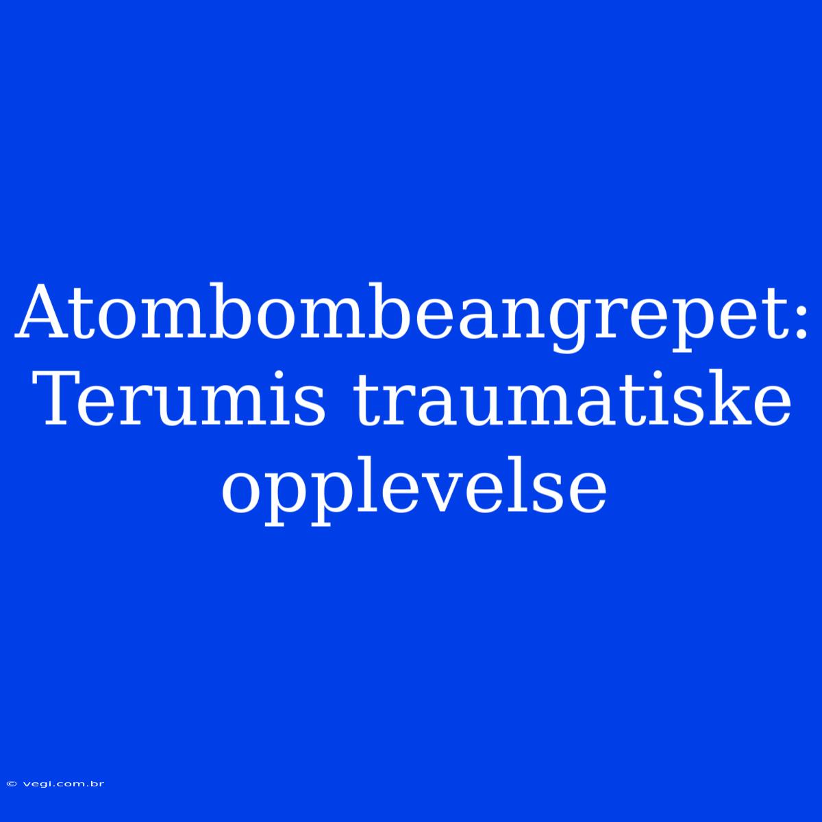 Atombombeangrepet: Terumis Traumatiske Opplevelse