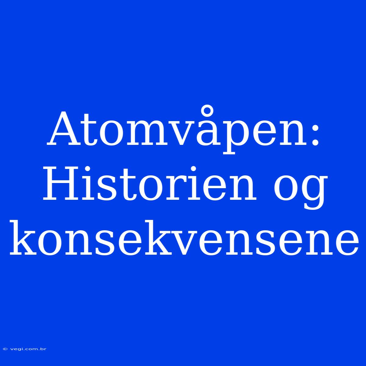 Atomvåpen: Historien Og Konsekvensene