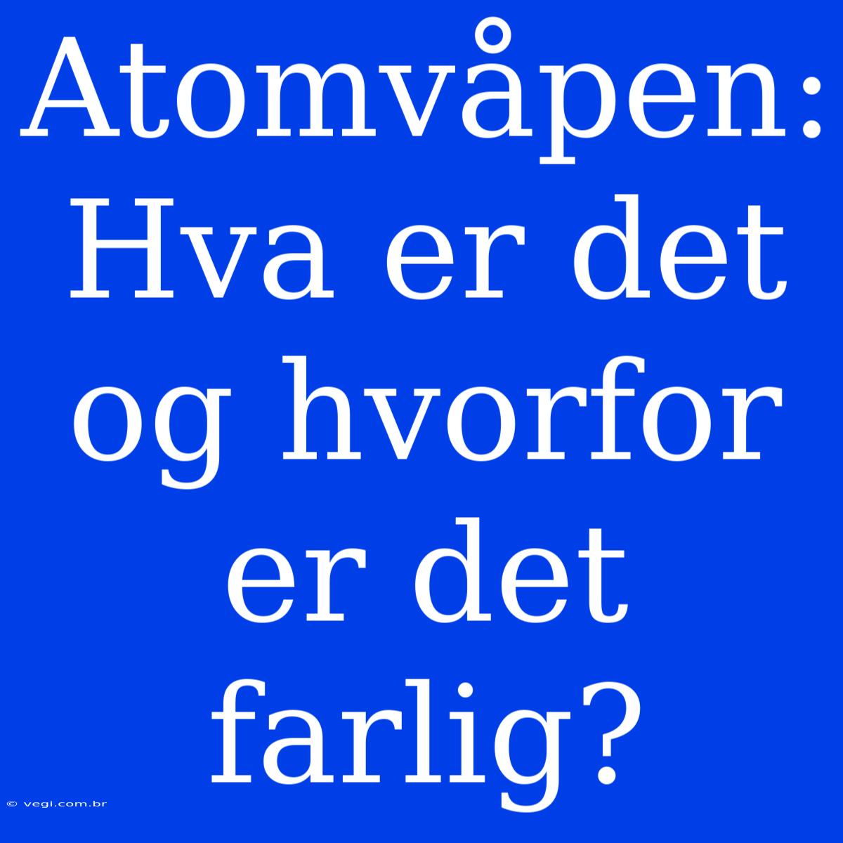 Atomvåpen: Hva Er Det Og Hvorfor Er Det Farlig?