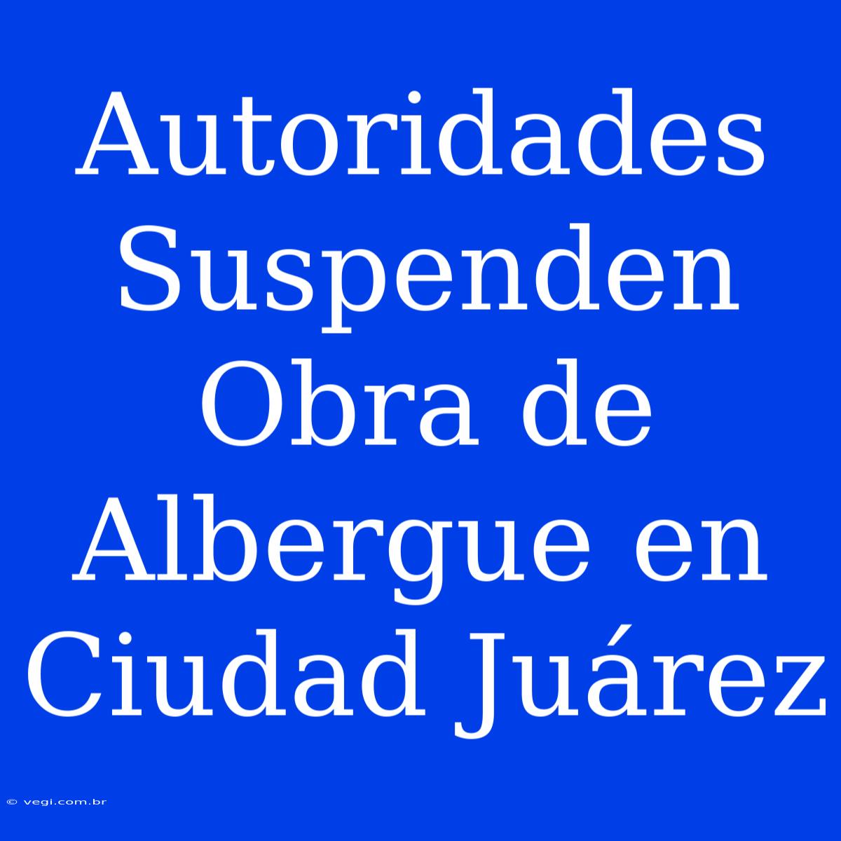 Autoridades Suspenden Obra De Albergue En Ciudad Juárez