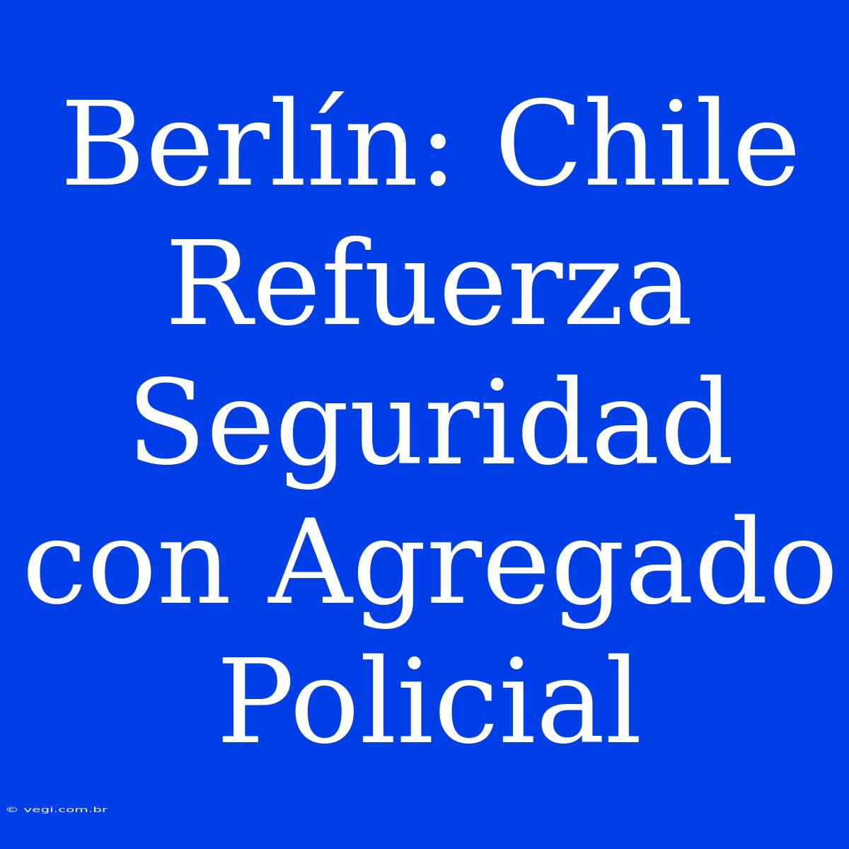 Berlín: Chile Refuerza Seguridad Con Agregado Policial