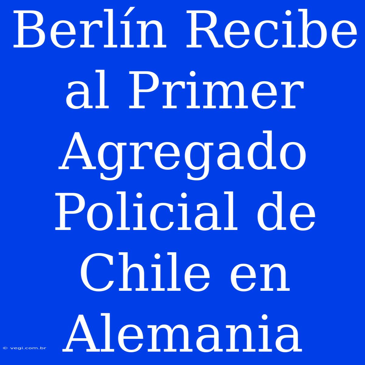 Berlín Recibe Al Primer Agregado Policial De Chile En Alemania