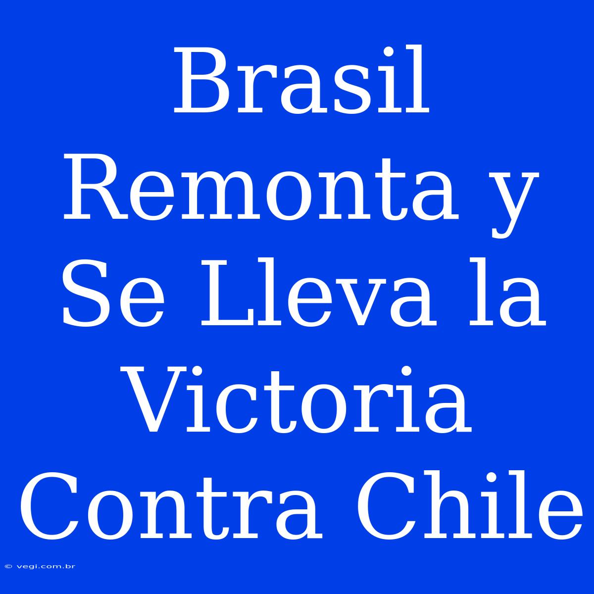 Brasil Remonta Y Se Lleva La Victoria Contra Chile