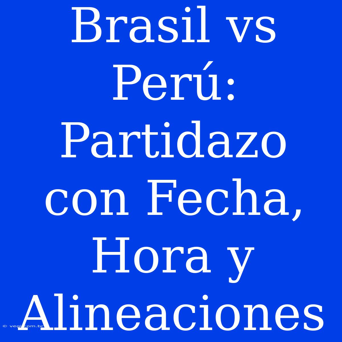 Brasil Vs Perú: Partidazo Con Fecha, Hora Y Alineaciones