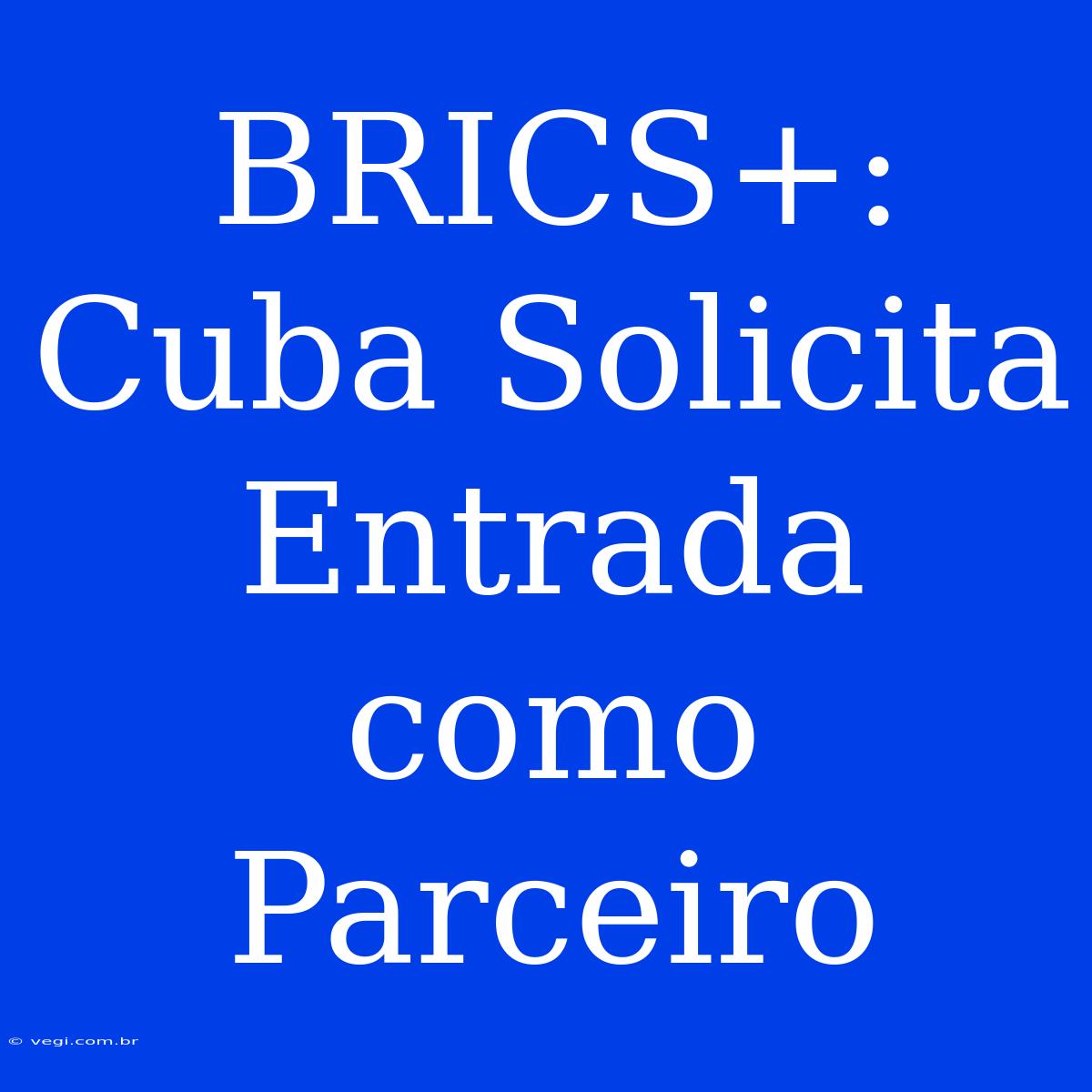 BRICS+: Cuba Solicita Entrada Como Parceiro