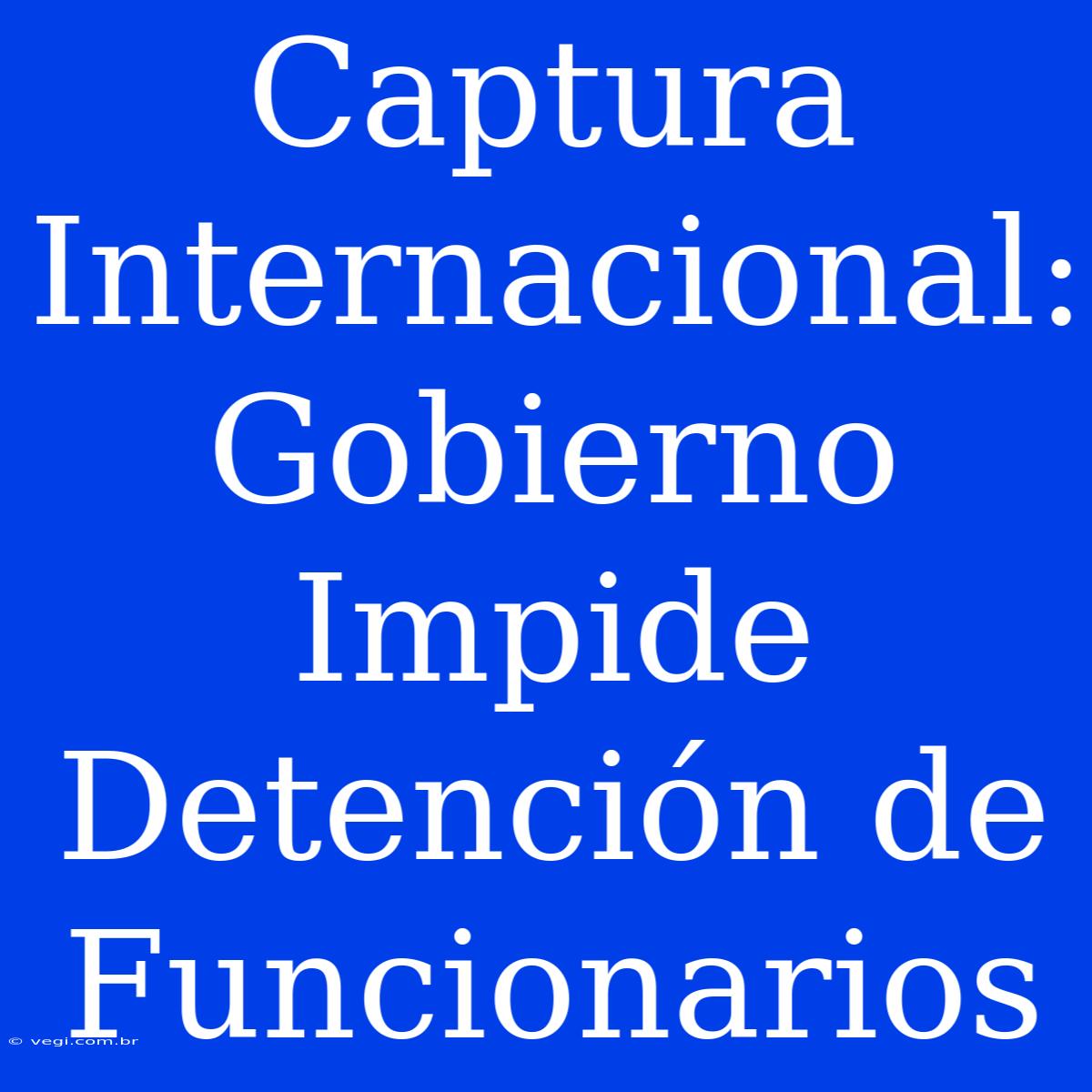 Captura Internacional: Gobierno Impide Detención De Funcionarios