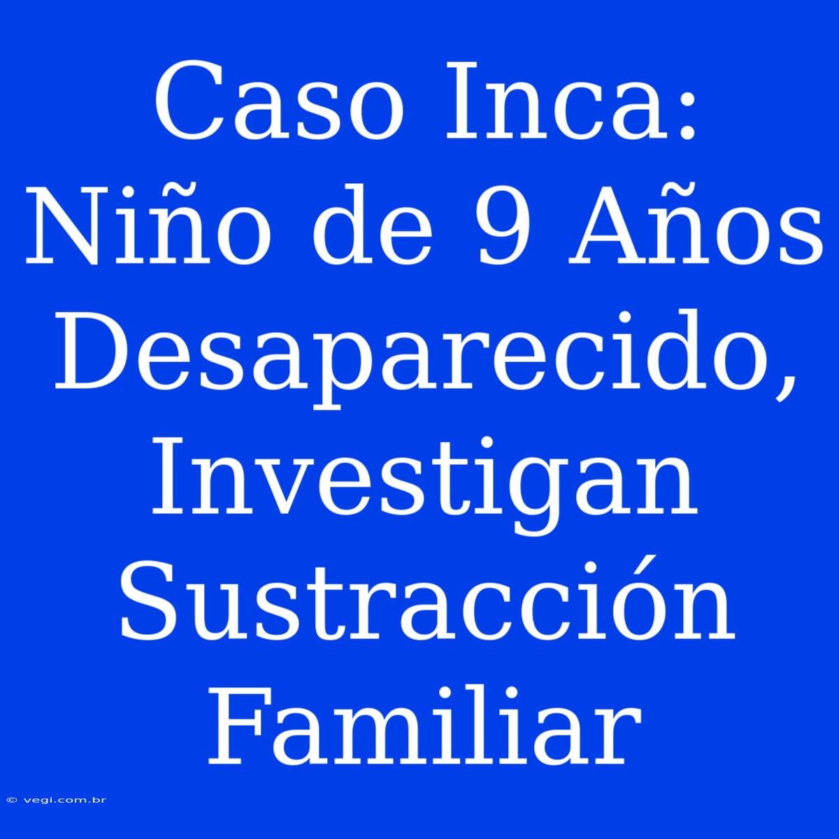 Caso Inca: Niño De 9 Años Desaparecido, Investigan Sustracción Familiar