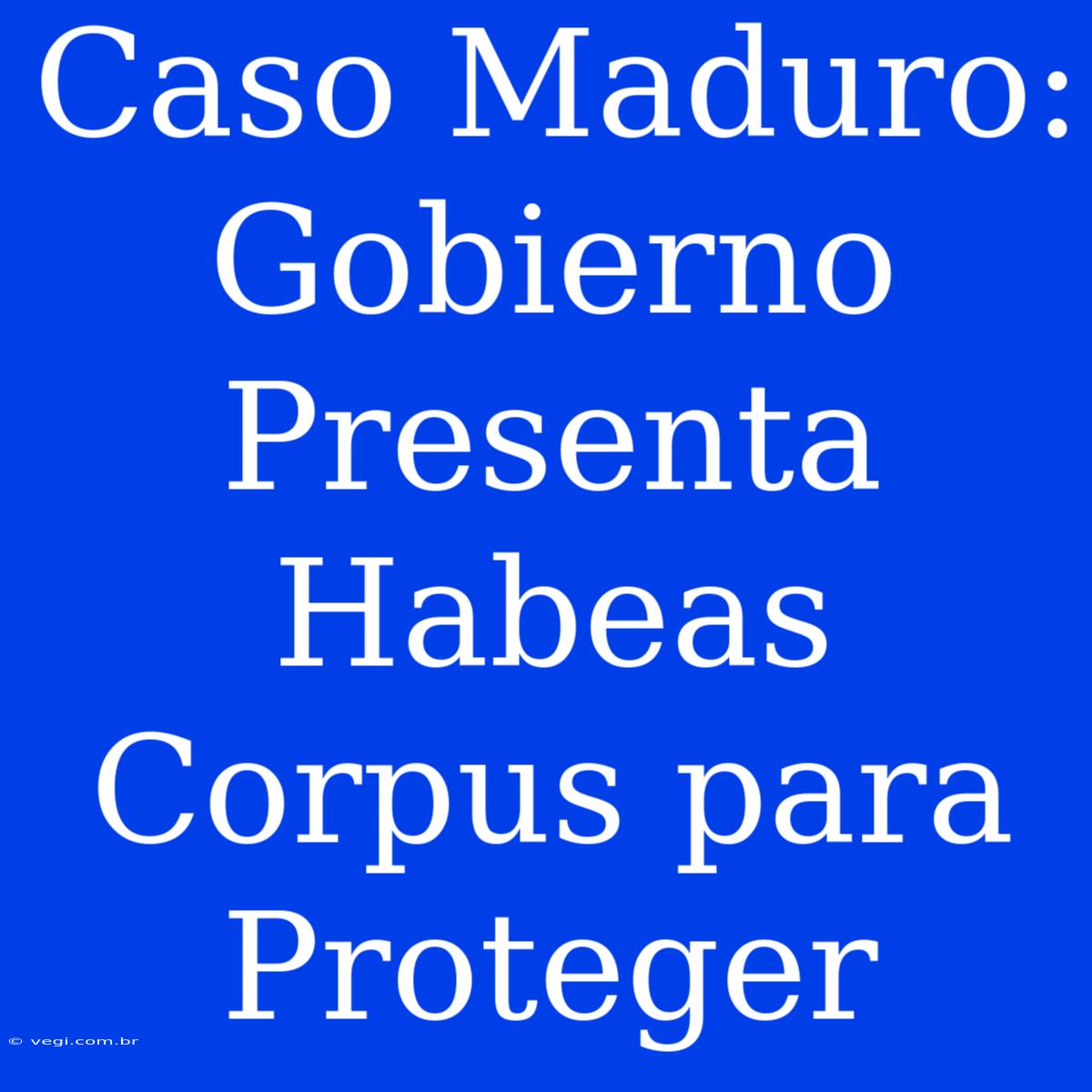 Caso Maduro: Gobierno Presenta Habeas Corpus Para Proteger 