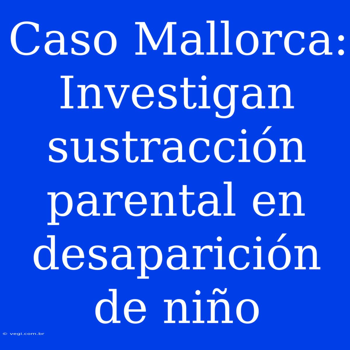 Caso Mallorca: Investigan Sustracción Parental En Desaparición De Niño