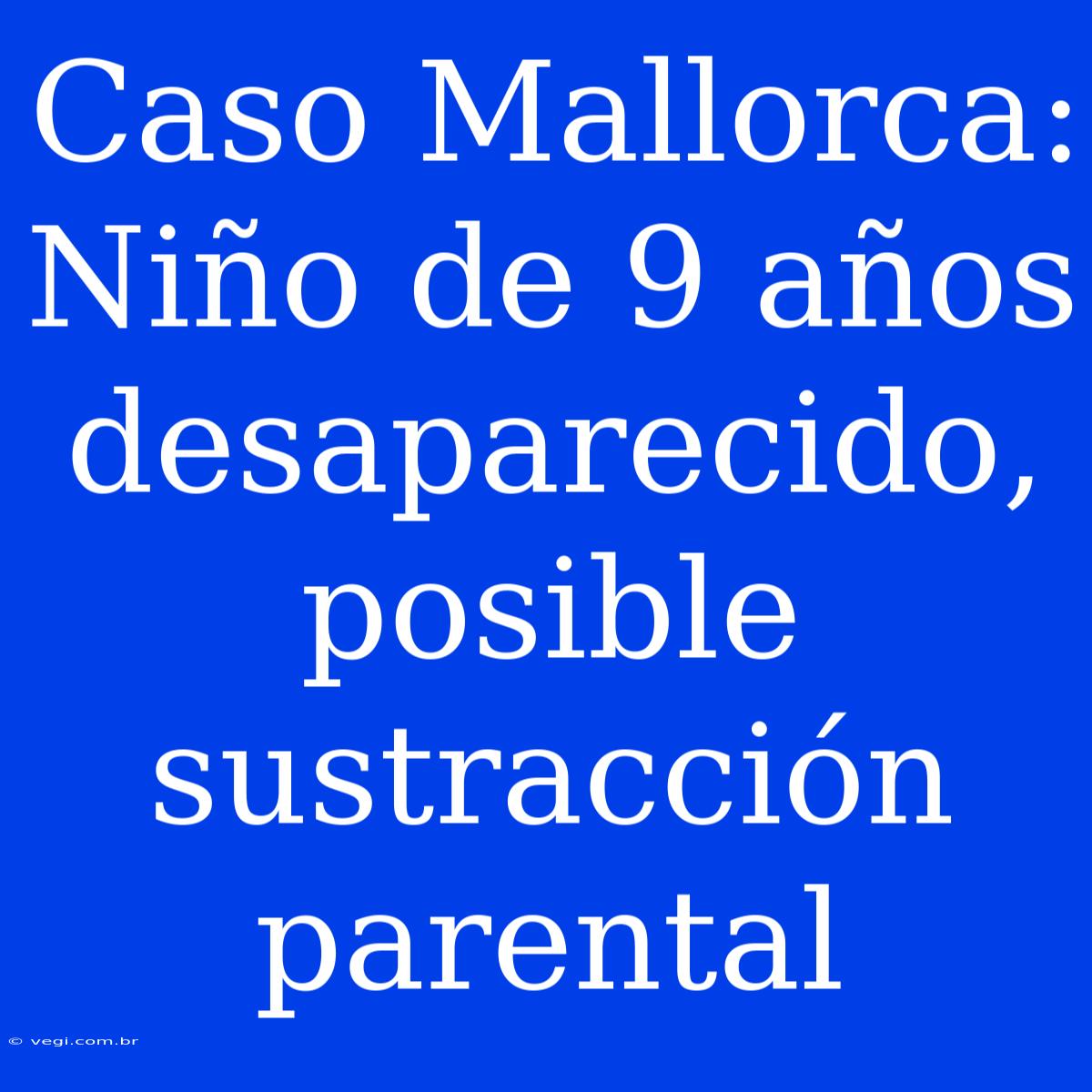 Caso Mallorca: Niño De 9 Años Desaparecido, Posible Sustracción Parental