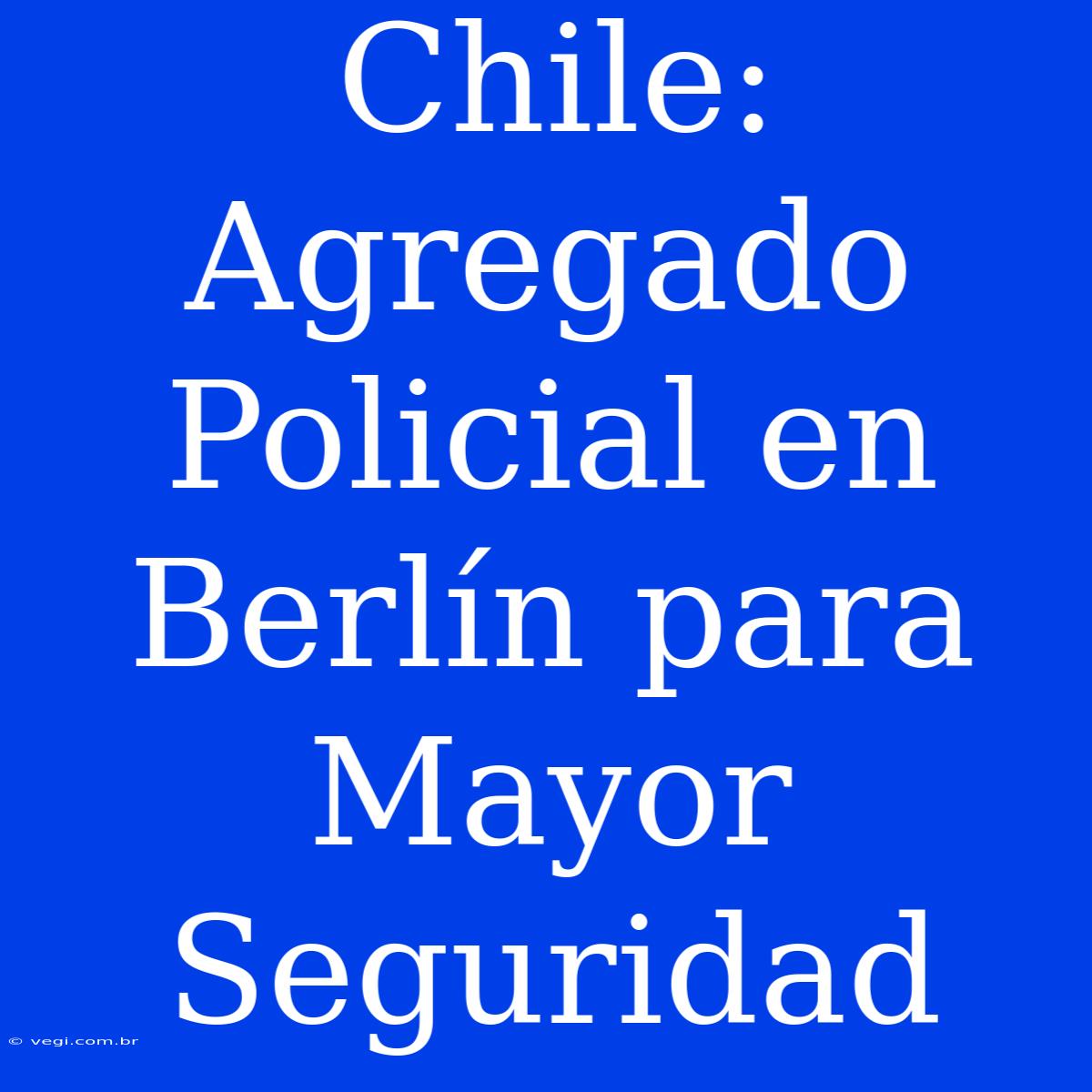 Chile: Agregado Policial En Berlín Para Mayor Seguridad