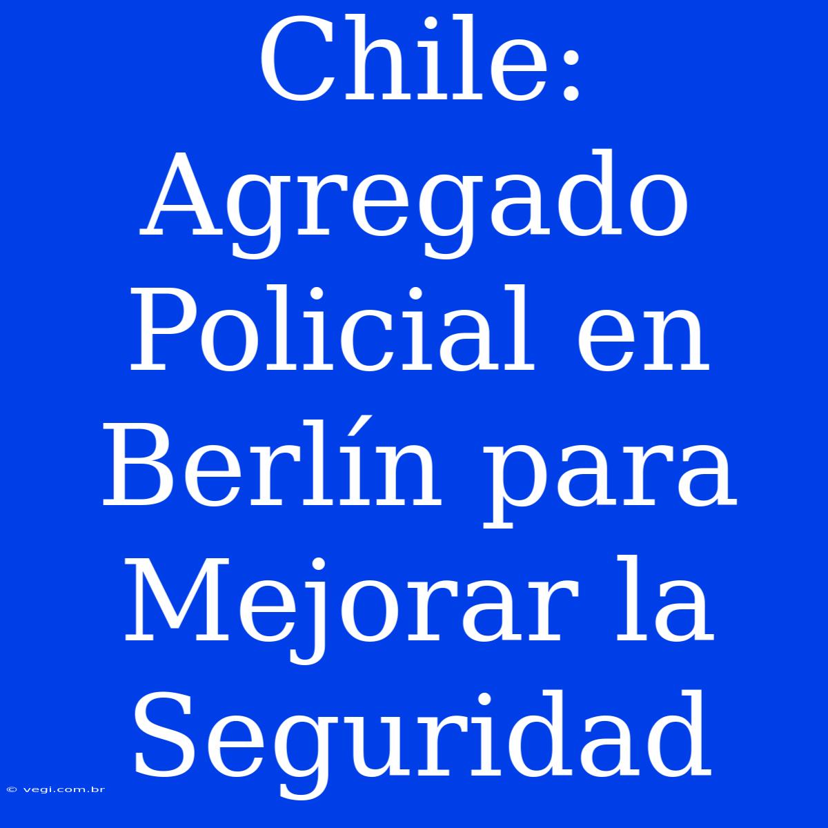 Chile: Agregado Policial En Berlín Para Mejorar La Seguridad