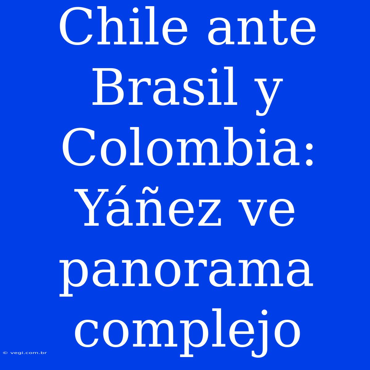 Chile Ante Brasil Y Colombia: Yáñez Ve Panorama Complejo