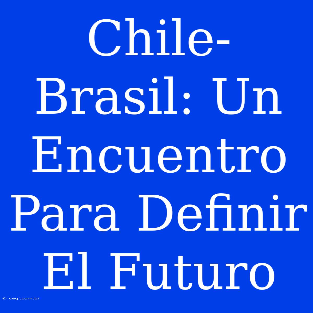 Chile-Brasil: Un Encuentro Para Definir El Futuro