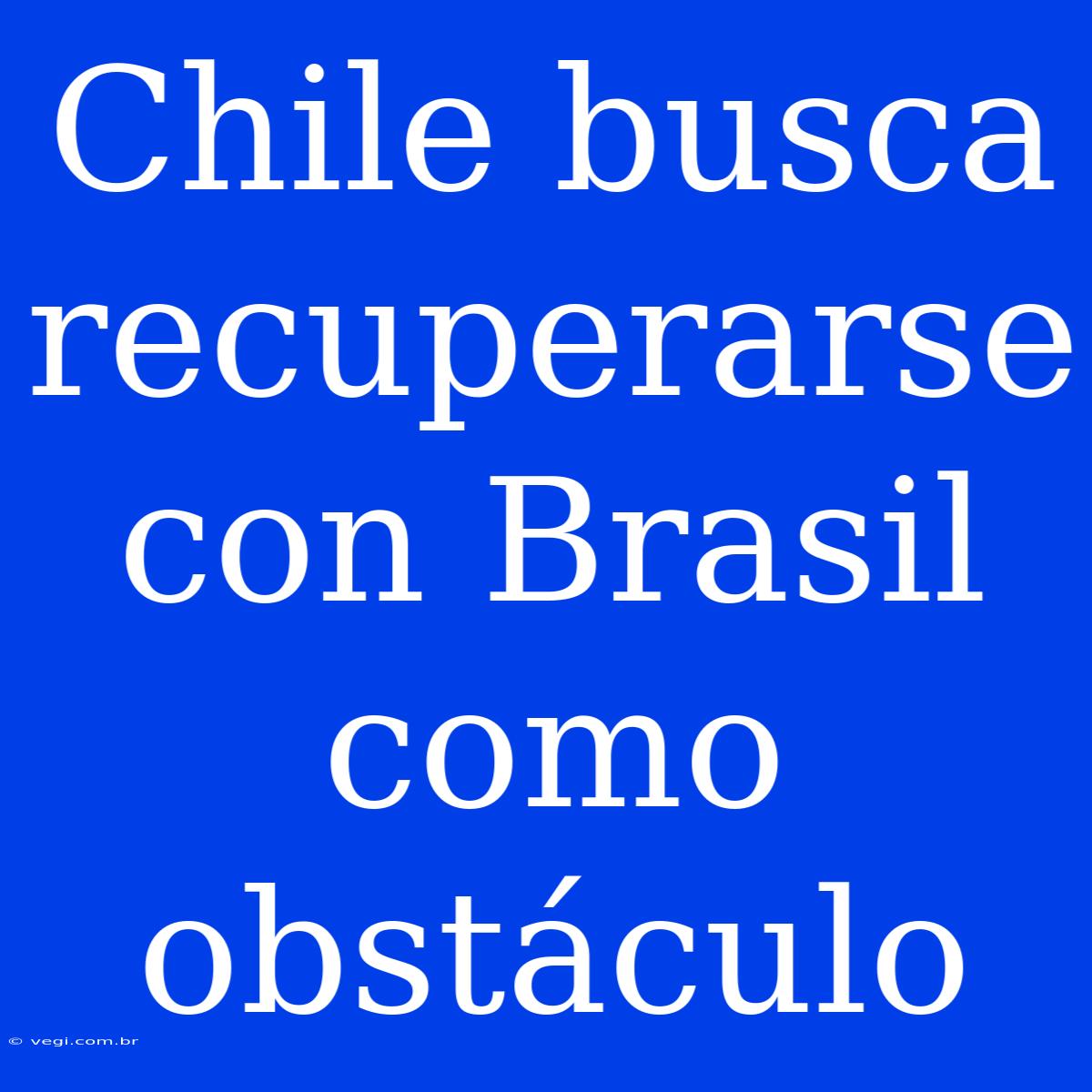 Chile Busca Recuperarse Con Brasil Como Obstáculo