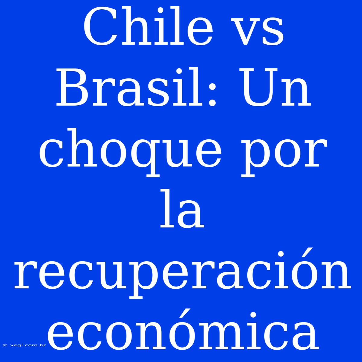 Chile Vs Brasil: Un Choque Por La Recuperación Económica 