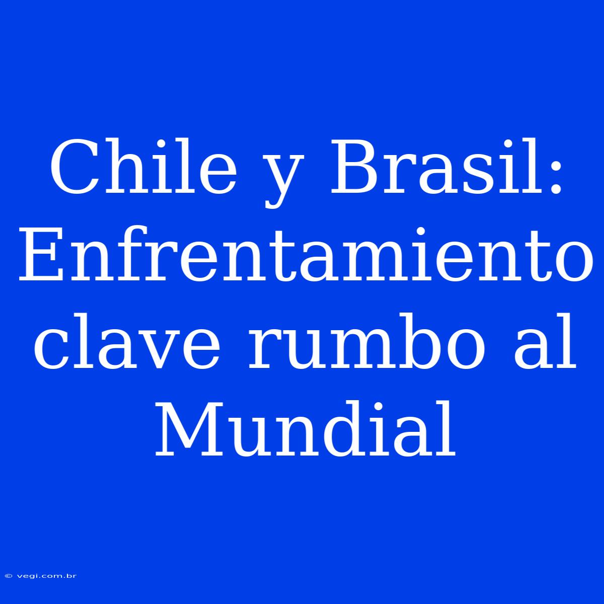 Chile Y Brasil: Enfrentamiento Clave Rumbo Al Mundial