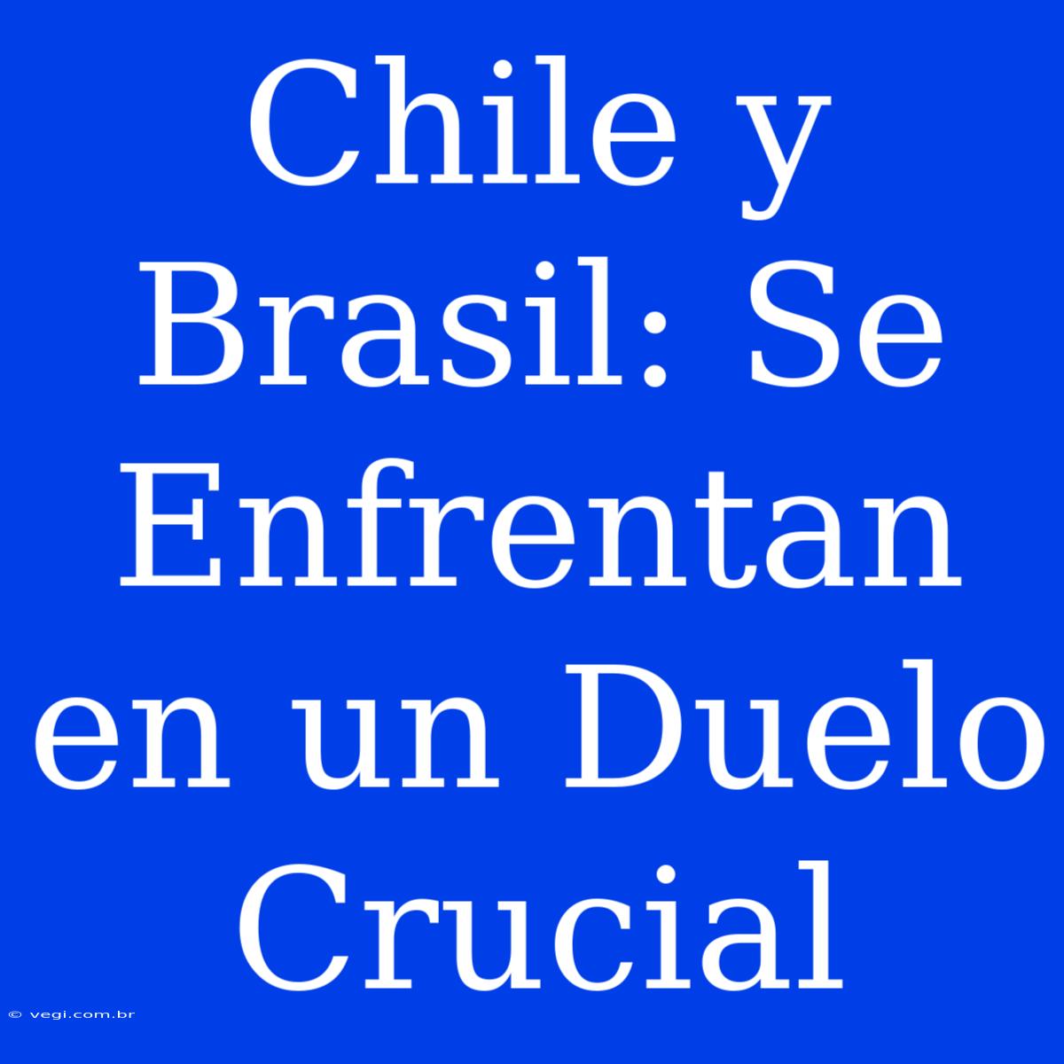 Chile Y Brasil: Se Enfrentan En Un Duelo Crucial