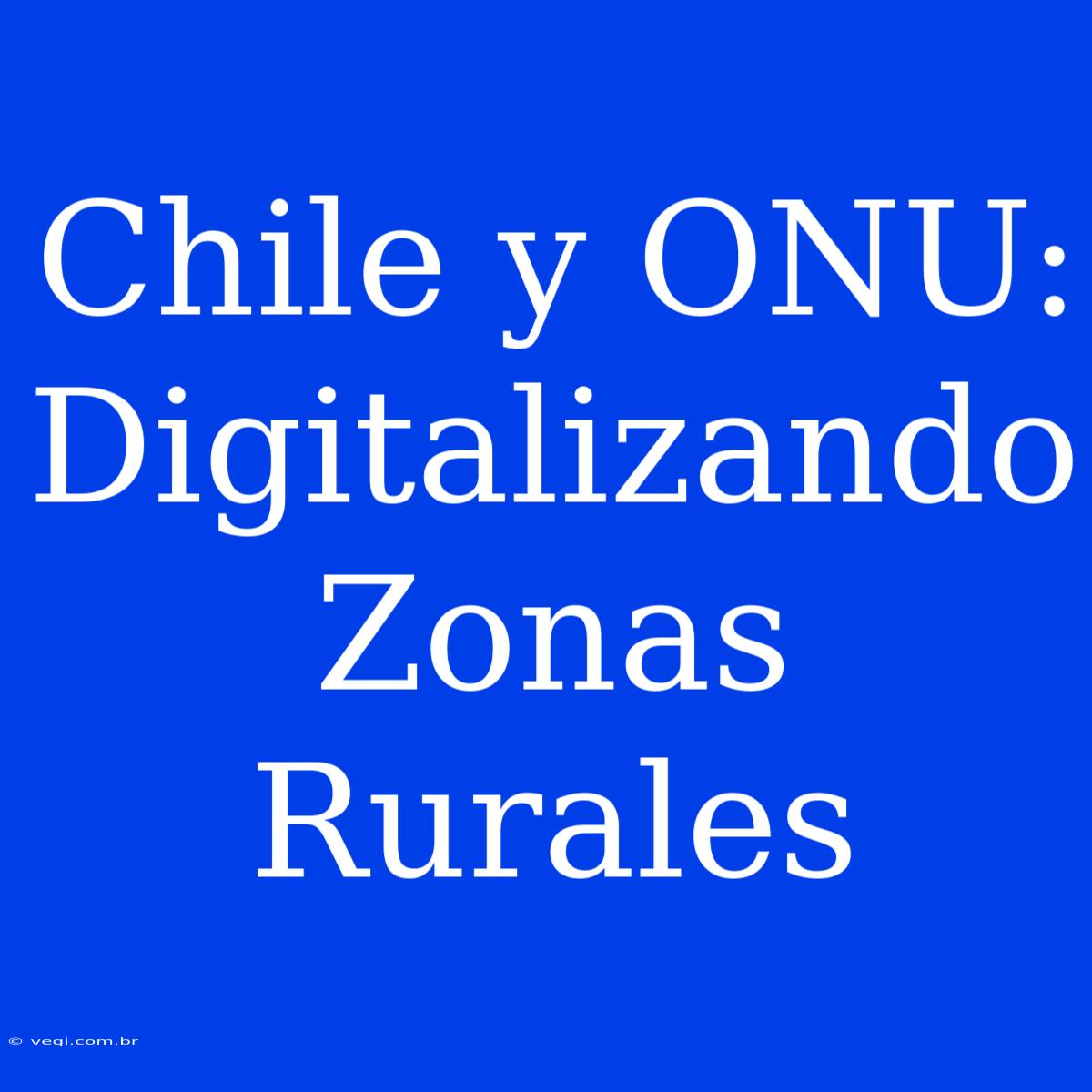 Chile Y ONU: Digitalizando Zonas Rurales