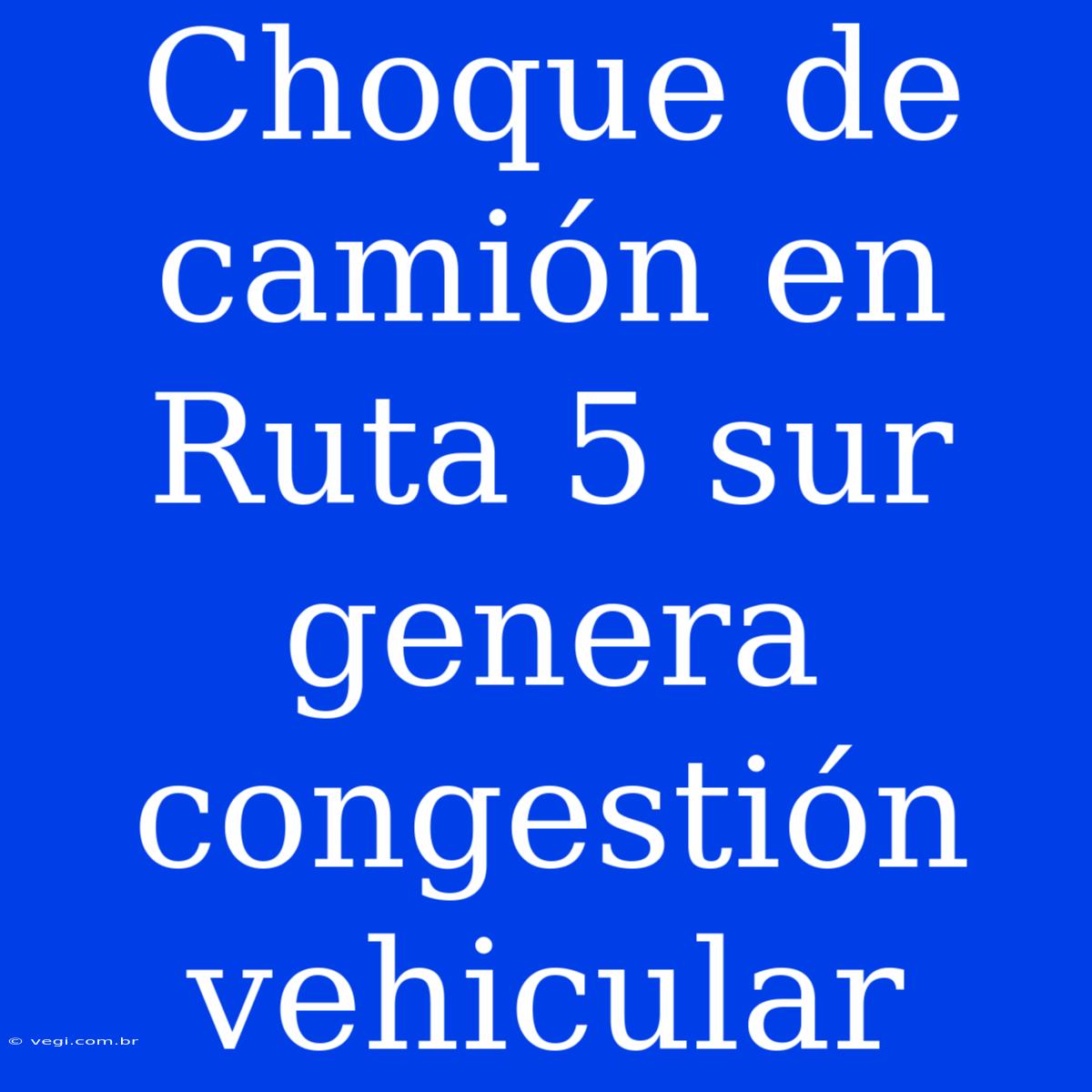 Choque De Camión En Ruta 5 Sur Genera Congestión Vehicular