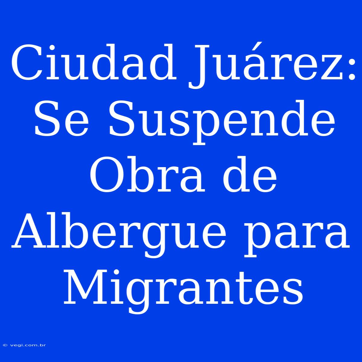 Ciudad Juárez: Se Suspende Obra De Albergue Para Migrantes