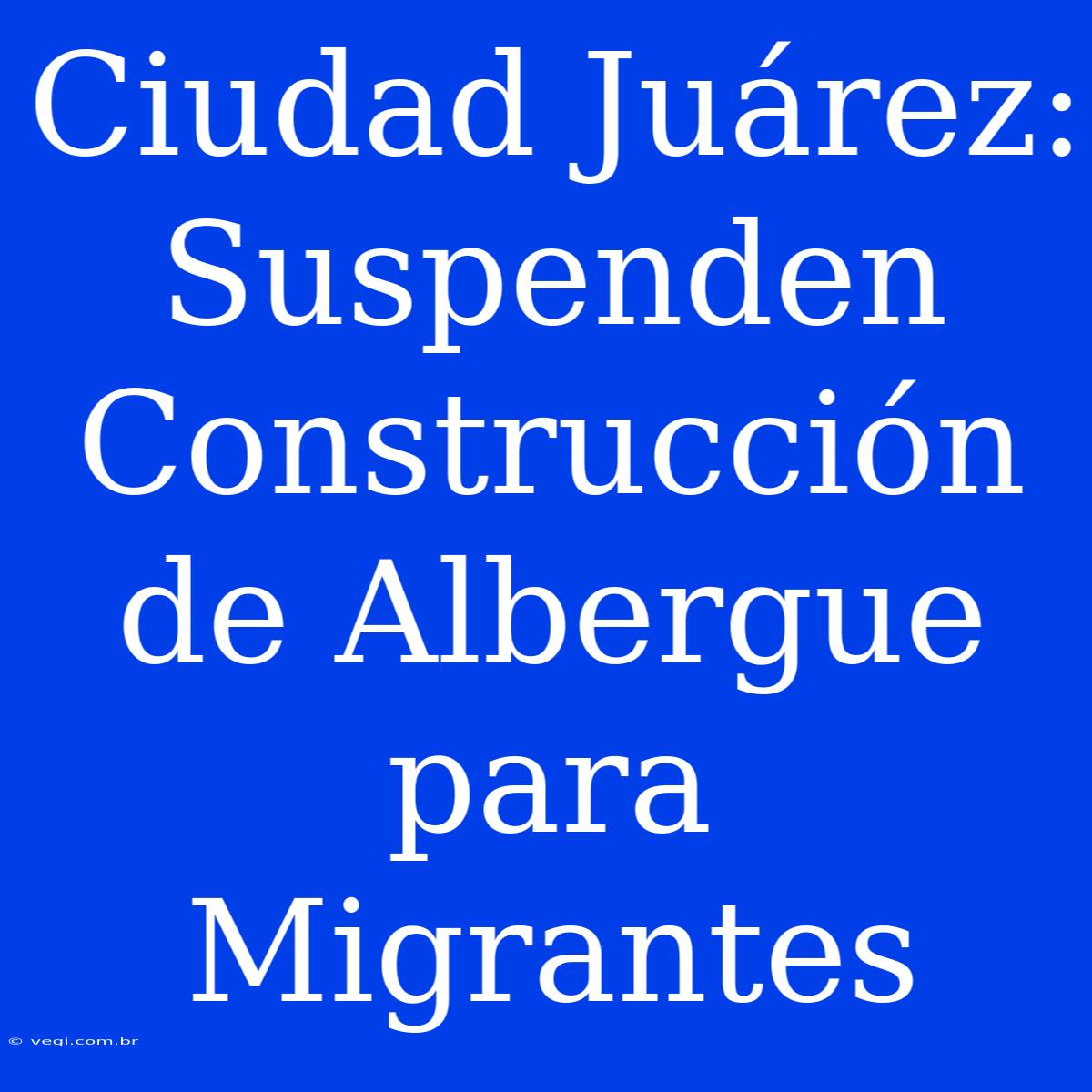 Ciudad Juárez: Suspenden Construcción De Albergue Para Migrantes