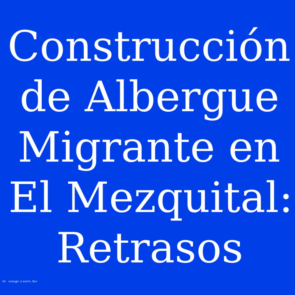 Construcción De Albergue Migrante En El Mezquital: Retrasos