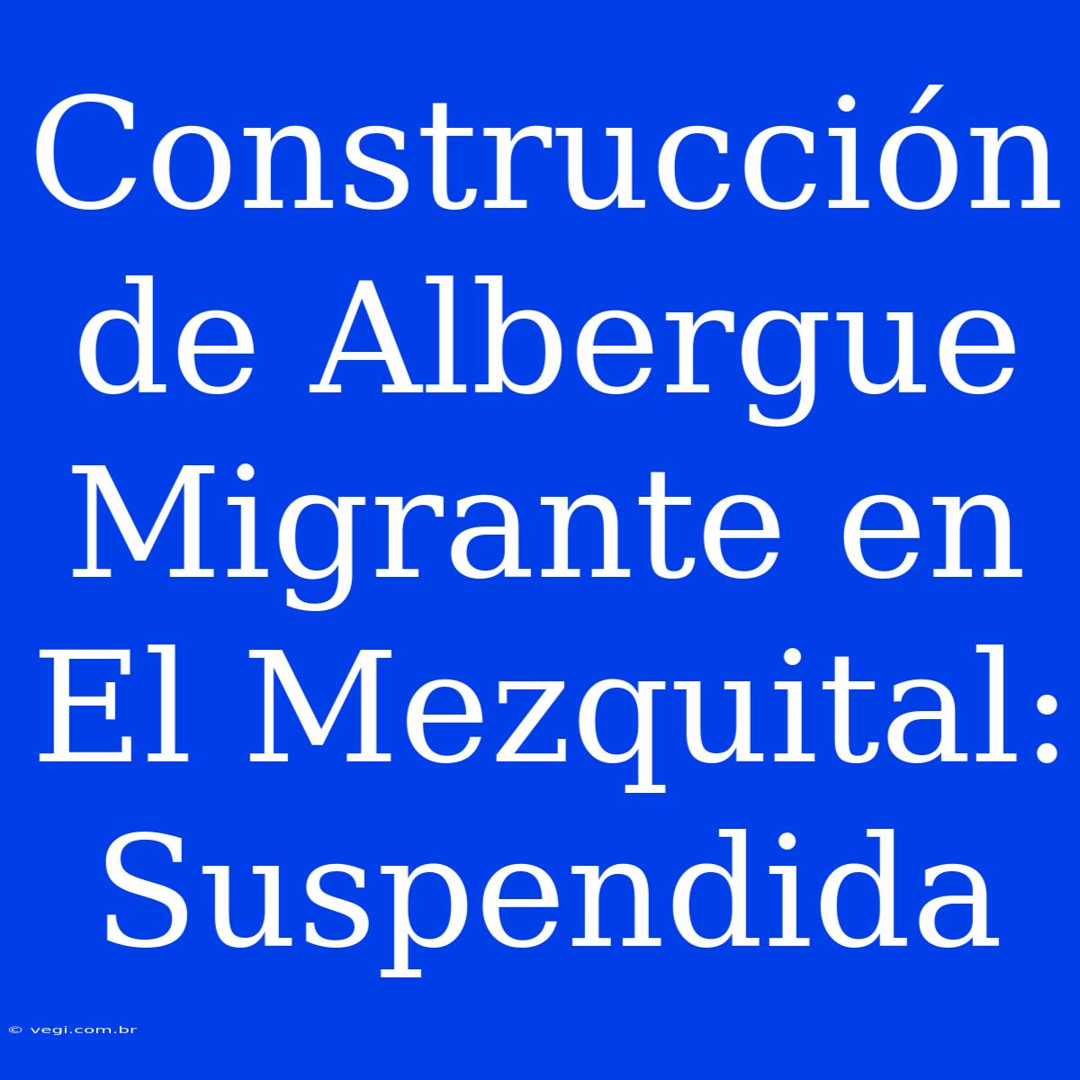 Construcción De Albergue Migrante En El Mezquital: Suspendida