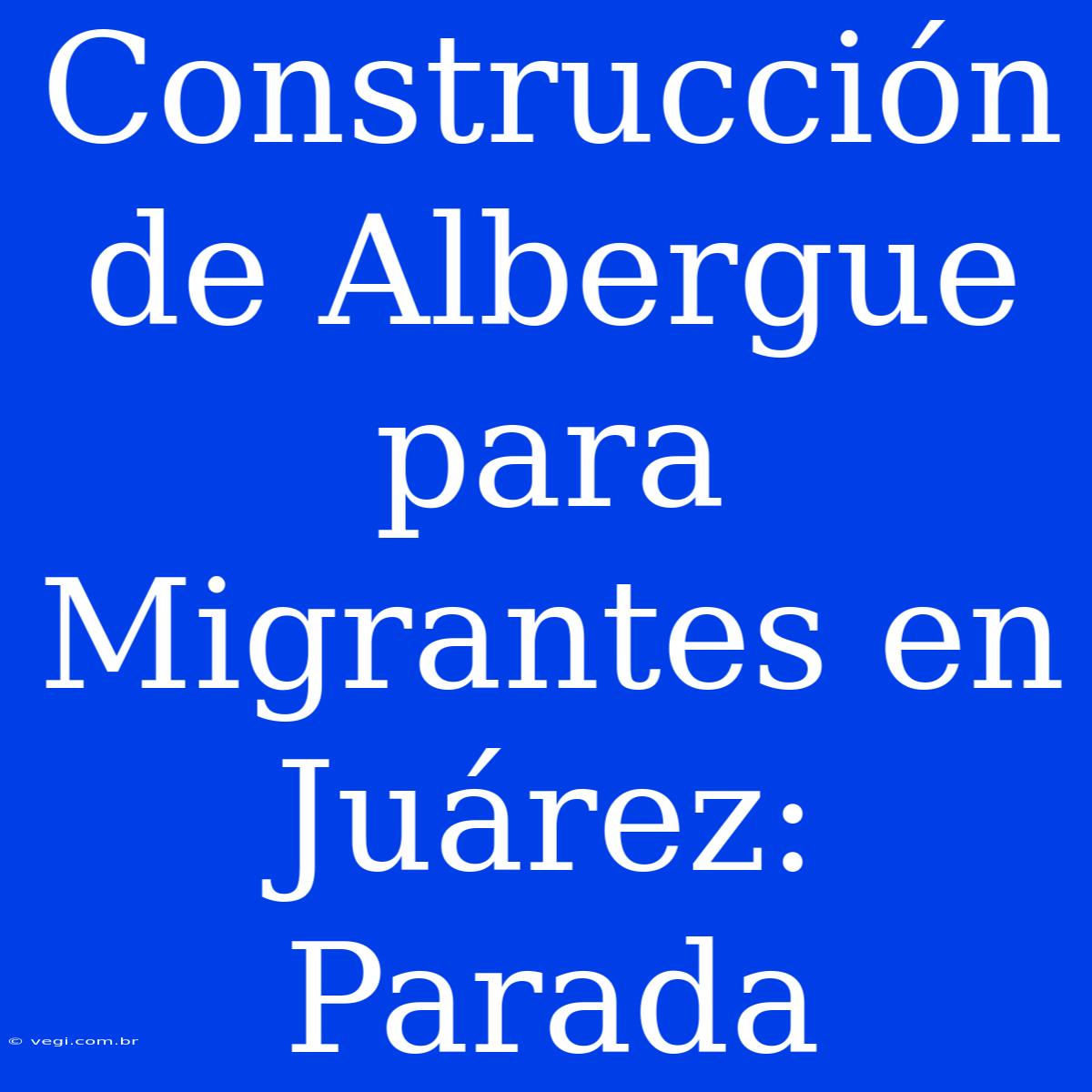 Construcción De Albergue Para Migrantes En Juárez: Parada