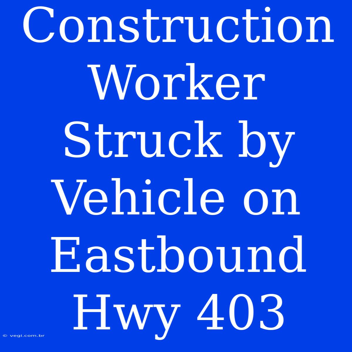 Construction Worker Struck By Vehicle On Eastbound Hwy 403