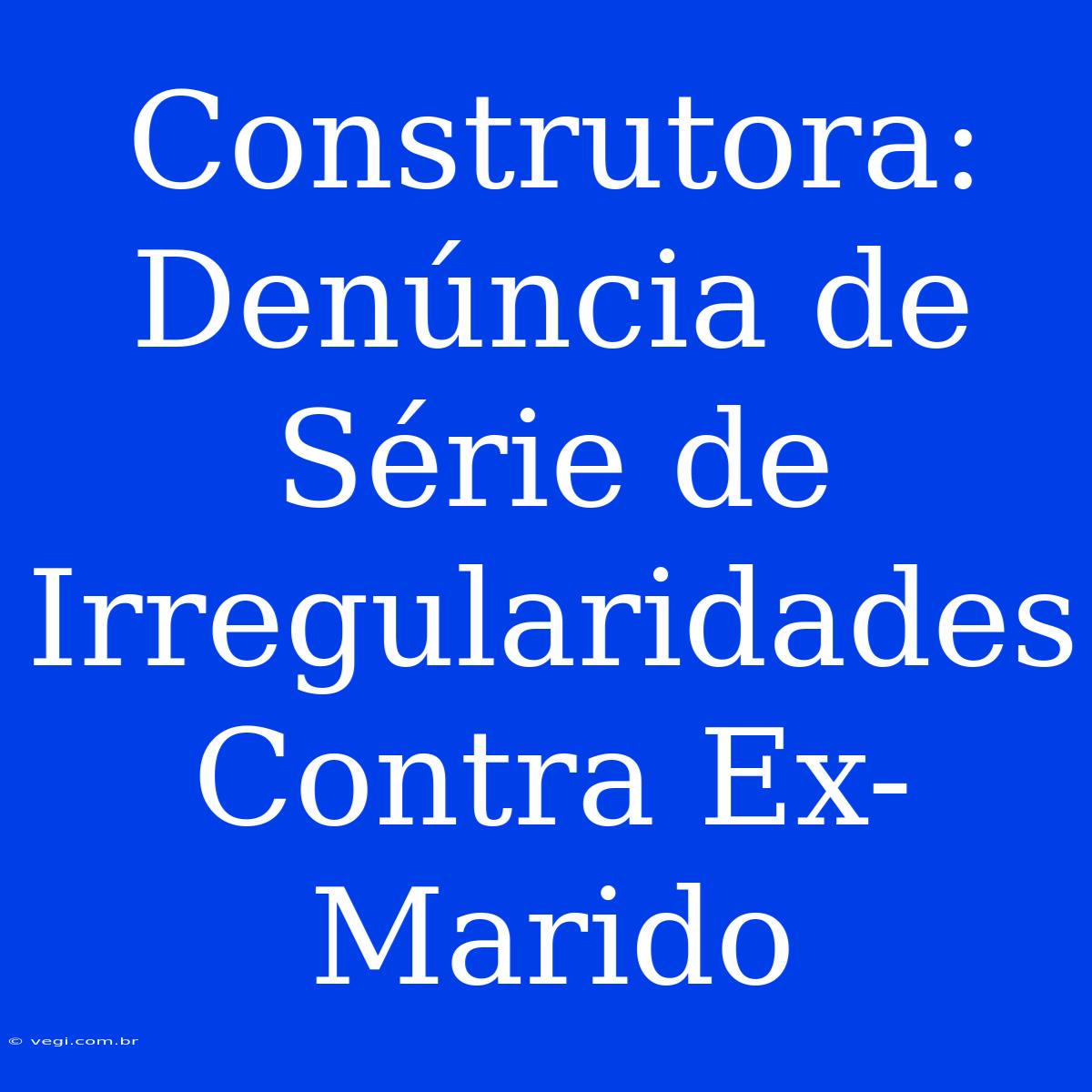 Construtora: Denúncia De Série De Irregularidades Contra Ex-Marido