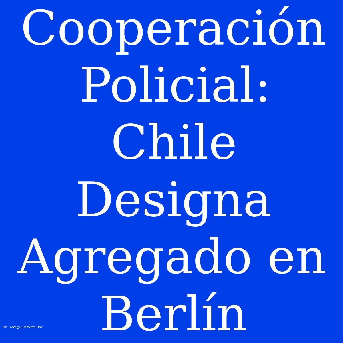 Cooperación Policial: Chile Designa Agregado En Berlín