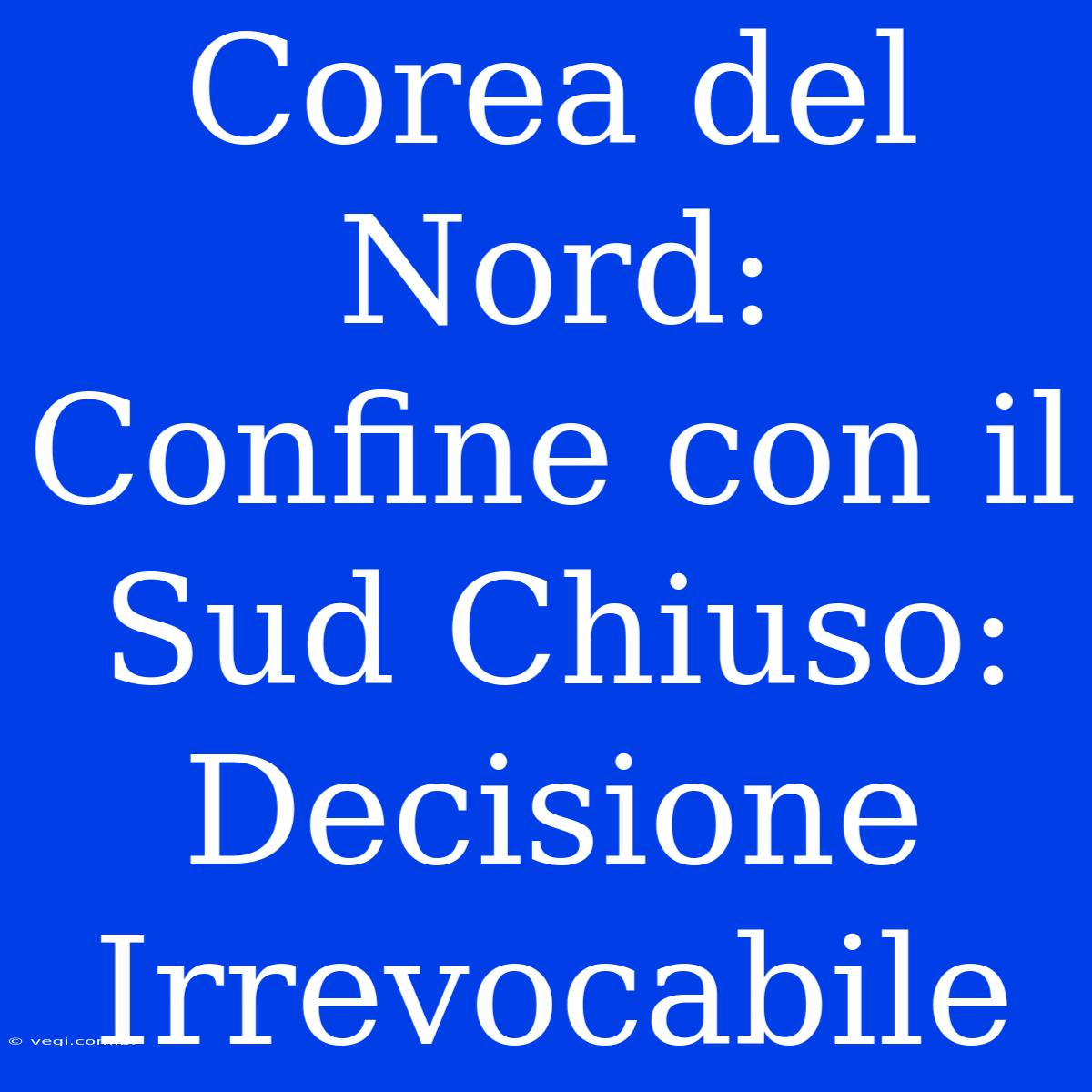 Corea Del Nord: Confine Con Il Sud Chiuso: Decisione Irrevocabile