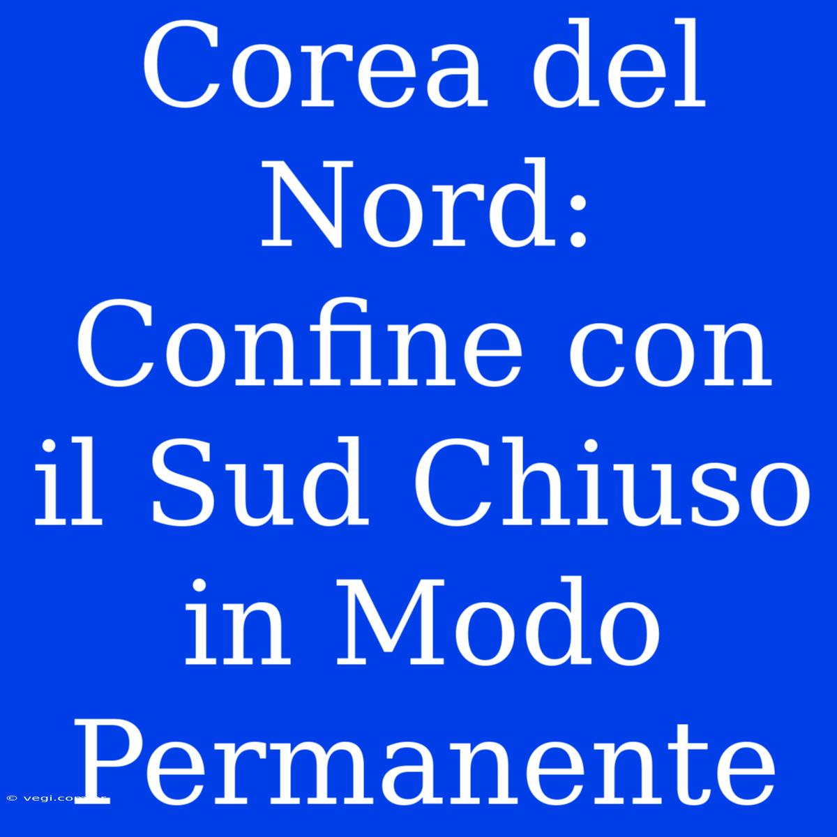 Corea Del Nord: Confine Con Il Sud Chiuso In Modo Permanente