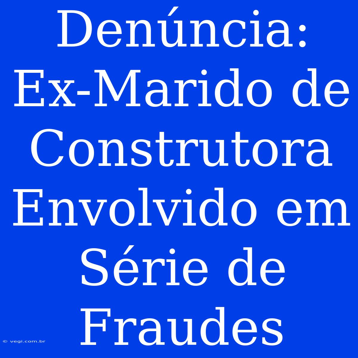 Denúncia: Ex-Marido De Construtora Envolvido Em Série De Fraudes