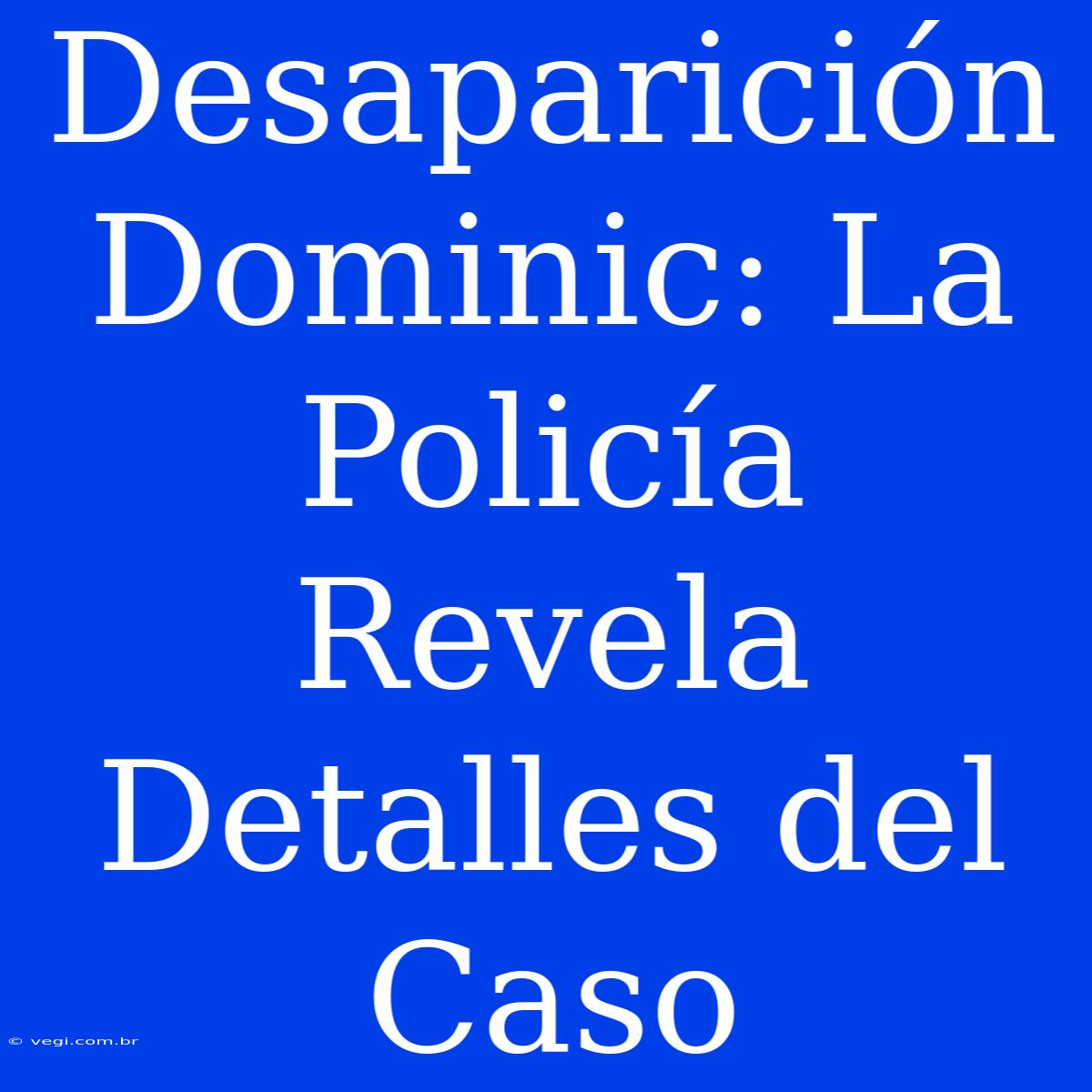 Desaparición Dominic: La Policía Revela Detalles Del Caso