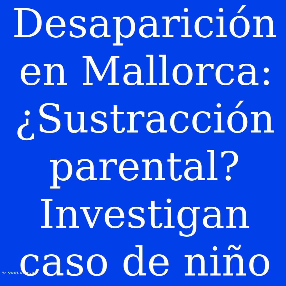 Desaparición En Mallorca: ¿Sustracción Parental? Investigan Caso De Niño