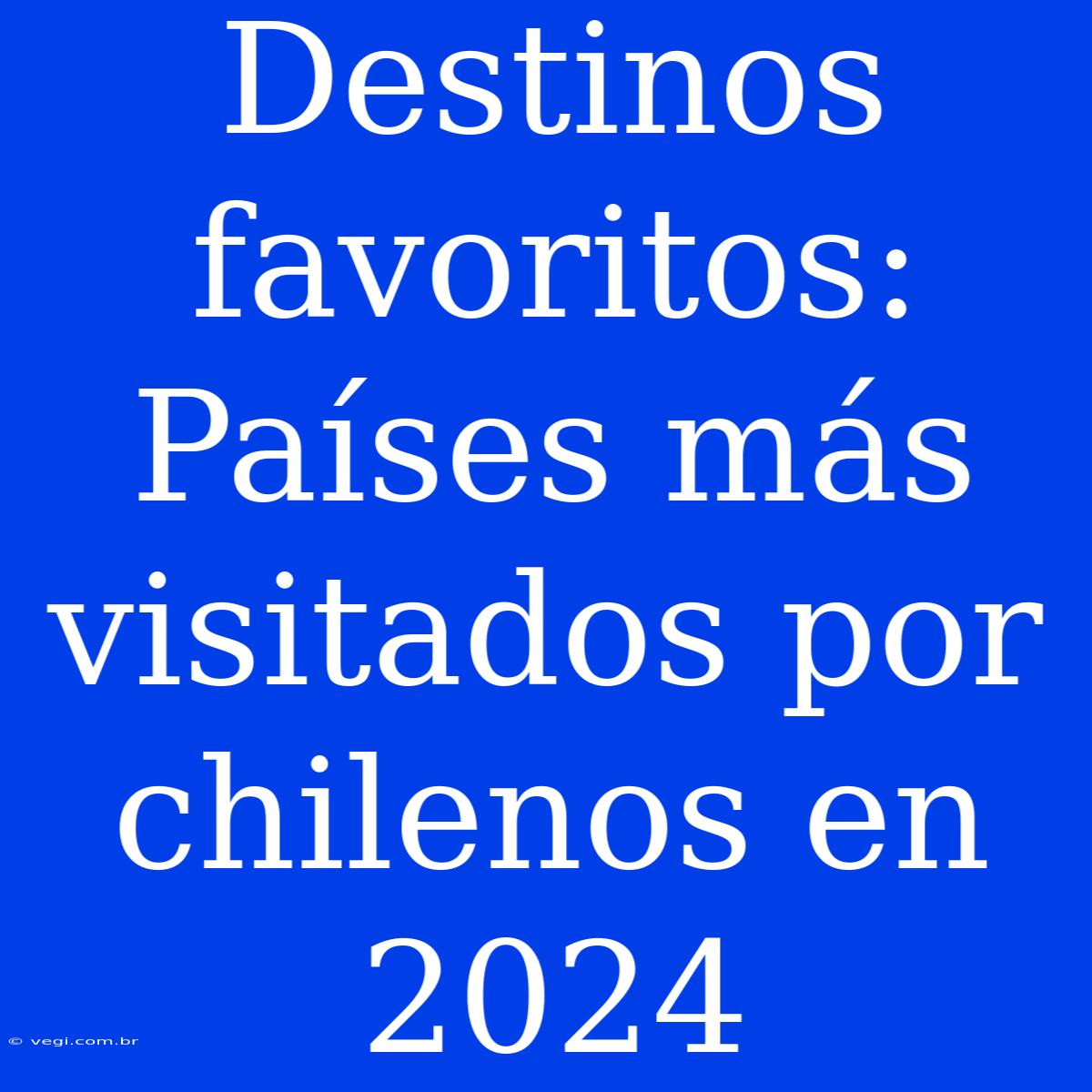 Destinos Favoritos: Países Más Visitados Por Chilenos En 2024